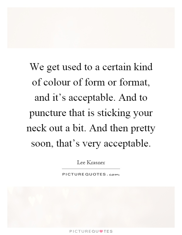 We get used to a certain kind of colour of form or format, and it's acceptable. And to puncture that is sticking your neck out a bit. And then pretty soon, that's very acceptable Picture Quote #1