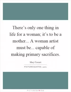 There’s only one thing in life for a woman; it’s to be a mother... A woman artist must be... capable of making primary sacrifices Picture Quote #1