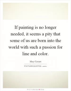 If painting is no longer needed, it seems a pity that some of us are born into the world with such a passion for line and color Picture Quote #1