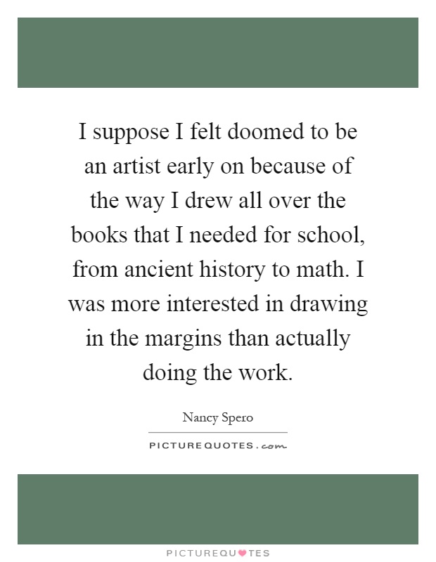 I suppose I felt doomed to be an artist early on because of the way I drew all over the books that I needed for school, from ancient history to math. I was more interested in drawing in the margins than actually doing the work Picture Quote #1