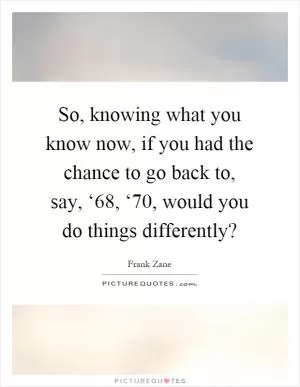 So, knowing what you know now, if you had the chance to go back to, say, ‘68, ‘70, would you do things differently? Picture Quote #1