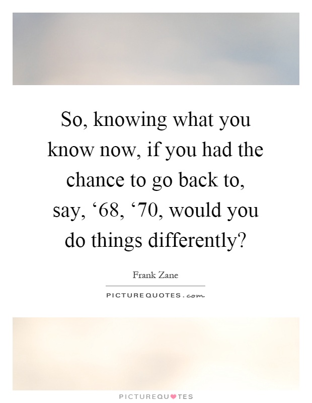 So, knowing what you know now, if you had the chance to go back to, say, ‘68, ‘70, would you do things differently? Picture Quote #1