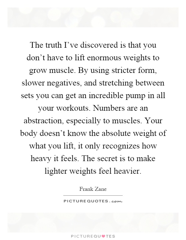 The truth I've discovered is that you don't have to lift enormous weights to grow muscle. By using stricter form, slower negatives, and stretching between sets you can get an incredible pump in all your workouts. Numbers are an abstraction, especially to muscles. Your body doesn't know the absolute weight of what you lift, it only recognizes how heavy it feels. The secret is to make lighter weights feel heavier Picture Quote #1