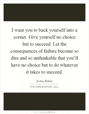 I want you to back yourself into a corner. Give yourself no choice but to succeed. Let the consequences of failure become so dire and so unthinkable that you’ll have no choice but to do whatever it takes to succeed Picture Quote #1