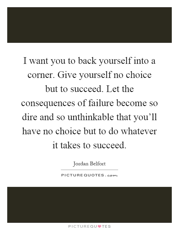I want you to back yourself into a corner. Give yourself no choice but to succeed. Let the consequences of failure become so dire and so unthinkable that you'll have no choice but to do whatever it takes to succeed Picture Quote #1