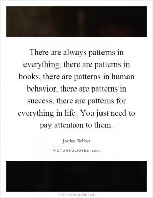 There are always patterns in everything, there are patterns in books, there are patterns in human behavior, there are patterns in success, there are patterns for everything in life. You just need to pay attention to them Picture Quote #1
