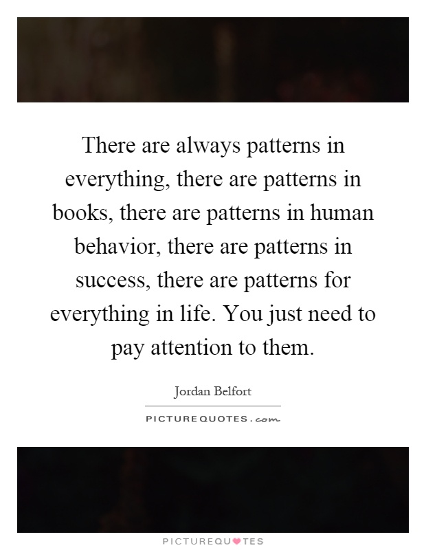 There are always patterns in everything, there are patterns in books, there are patterns in human behavior, there are patterns in success, there are patterns for everything in life. You just need to pay attention to them Picture Quote #1