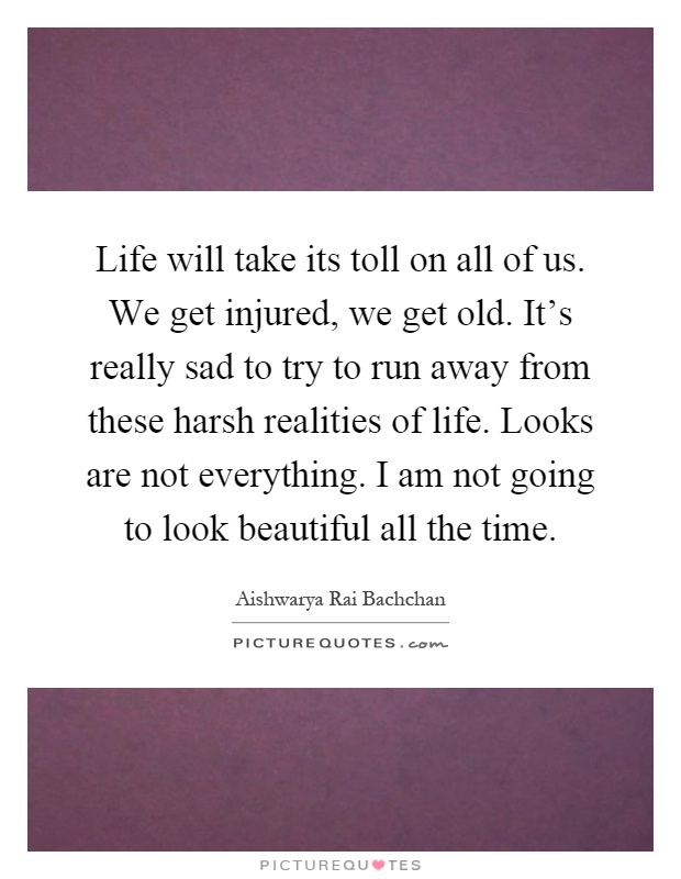 Life will take its toll on all of us. We get injured, we get old. It's really sad to try to run away from these harsh realities of life. Looks are not everything. I am not going to look beautiful all the time Picture Quote #1