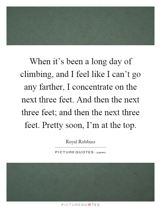 When it's been a long day of climbing, and I feel like I can't go any farther, I concentrate on the next three feet. And then the next three feet; and then the next three feet. Pretty soon, I'm at the top Picture Quote #1