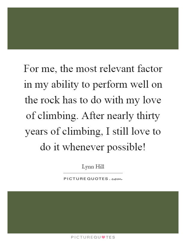 For me, the most relevant factor in my ability to perform well on the rock has to do with my love of climbing. After nearly thirty years of climbing, I still love to do it whenever possible! Picture Quote #1