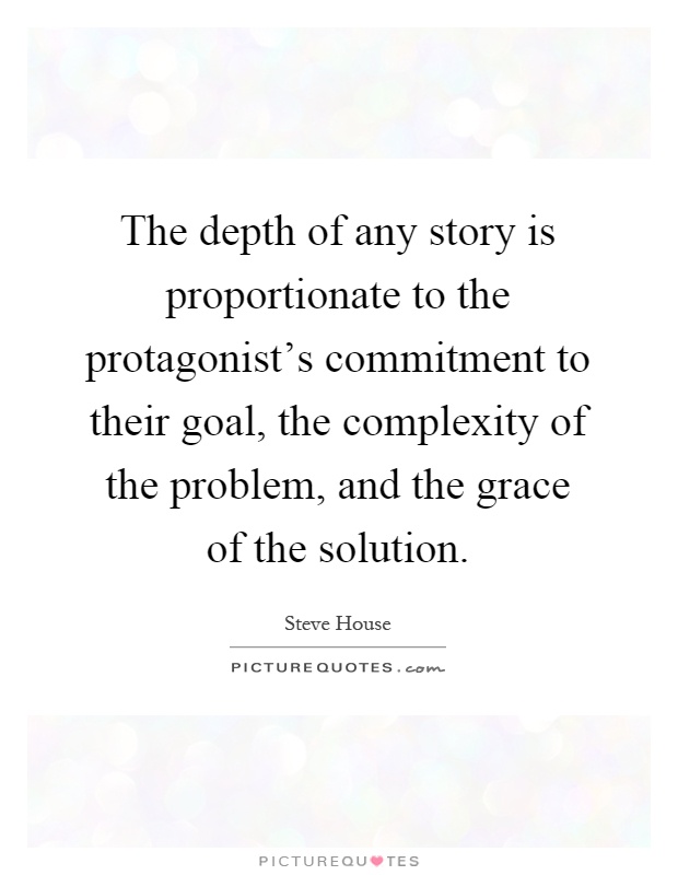 The depth of any story is proportionate to the protagonist's commitment to their goal, the complexity of the problem, and the grace of the solution Picture Quote #1
