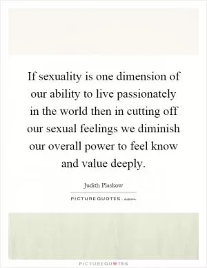 If sexuality is one dimension of our ability to live passionately in the world then in cutting off our sexual feelings we diminish our overall power to feel know and value deeply Picture Quote #1
