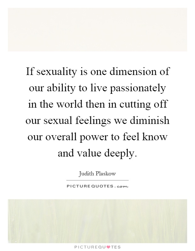 If sexuality is one dimension of our ability to live passionately in the world then in cutting off our sexual feelings we diminish our overall power to feel know and value deeply Picture Quote #1