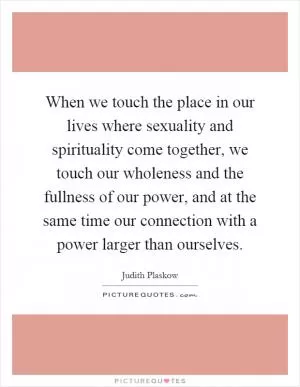 When we touch the place in our lives where sexuality and spirituality come together, we touch our wholeness and the fullness of our power, and at the same time our connection with a power larger than ourselves Picture Quote #1