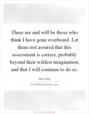 There are and will be those who think I have gone overboard. Let them rest assured that this assessment is correct, probably beyond their wildest imagination, and that I will continue to do so Picture Quote #1
