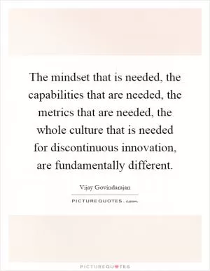 The mindset that is needed, the capabilities that are needed, the metrics that are needed, the whole culture that is needed for discontinuous innovation, are fundamentally different Picture Quote #1
