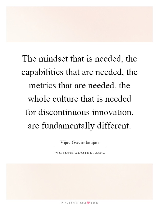 The mindset that is needed, the capabilities that are needed, the metrics that are needed, the whole culture that is needed for discontinuous innovation, are fundamentally different Picture Quote #1