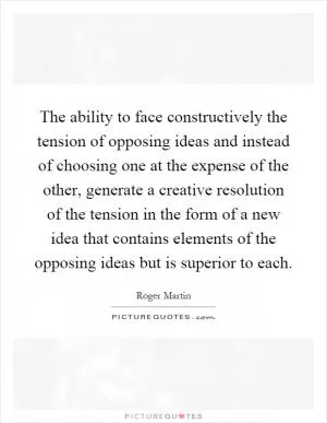 The ability to face constructively the tension of opposing ideas and instead of choosing one at the expense of the other, generate a creative resolution of the tension in the form of a new idea that contains elements of the opposing ideas but is superior to each Picture Quote #1