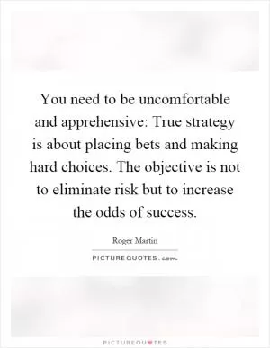 You need to be uncomfortable and apprehensive: True strategy is about placing bets and making hard choices. The objective is not to eliminate risk but to increase the odds of success Picture Quote #1