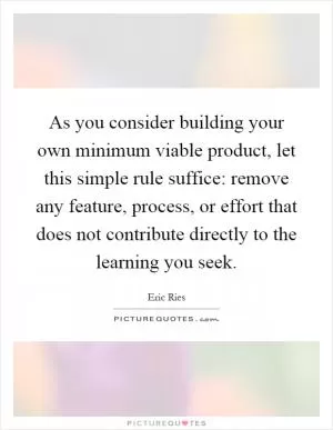 As you consider building your own minimum viable product, let this simple rule suffice: remove any feature, process, or effort that does not contribute directly to the learning you seek Picture Quote #1