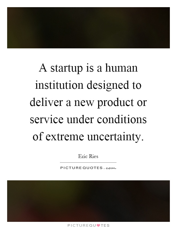 A startup is a human institution designed to deliver a new product or service under conditions of extreme uncertainty Picture Quote #1
