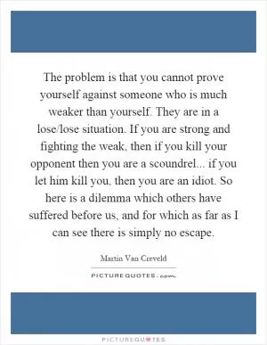 The problem is that you cannot prove yourself against someone who is much weaker than yourself. They are in a lose/lose situation. If you are strong and fighting the weak, then if you kill your opponent then you are a scoundrel... if you let him kill you, then you are an idiot. So here is a dilemma which others have suffered before us, and for which as far as I can see there is simply no escape Picture Quote #1