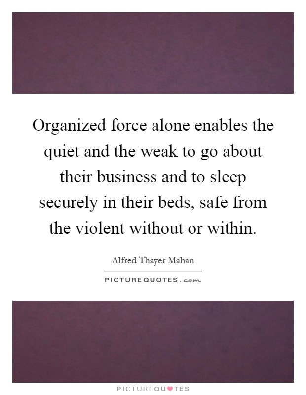 Organized force alone enables the quiet and the weak to go about their business and to sleep securely in their beds, safe from the violent without or within Picture Quote #1
