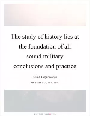 The study of history lies at the foundation of all sound military conclusions and practice Picture Quote #1