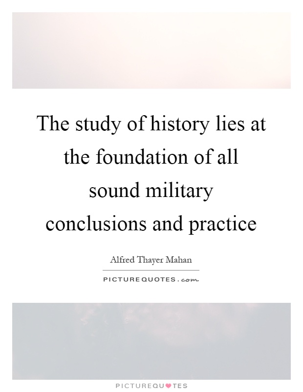 The study of history lies at the foundation of all sound military conclusions and practice Picture Quote #1