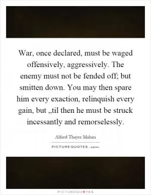 War, once declared, must be waged offensively, aggressively. The enemy must not be fended off; but smitten down. You may then spare him every exaction, relinquish every gain, but „til then he must be struck incessantly and remorselessly Picture Quote #1