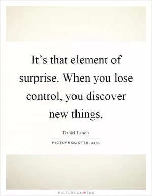 It’s that element of surprise. When you lose control, you discover new things Picture Quote #1