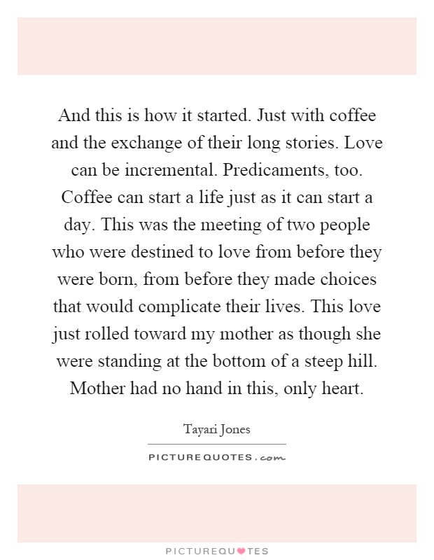 And this is how it started. Just with coffee and the exchange of their long stories. Love can be incremental. Predicaments, too. Coffee can start a life just as it can start a day. This was the meeting of two people who were destined to love from before they were born, from before they made choices that would complicate their lives. This love just rolled toward my mother as though she were standing at the bottom of a steep hill. Mother had no hand in this, only heart Picture Quote #1