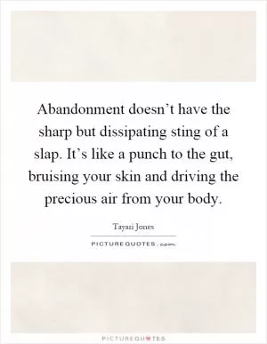 Abandonment doesn’t have the sharp but dissipating sting of a slap. It’s like a punch to the gut, bruising your skin and driving the precious air from your body Picture Quote #1