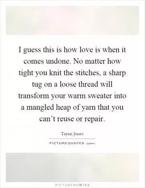 I guess this is how love is when it comes undone. No matter how tight you knit the stitches, a sharp tug on a loose thread will transform your warm sweater into a mangled heap of yarn that you can’t reuse or repair Picture Quote #1
