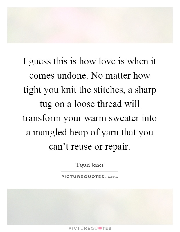 I guess this is how love is when it comes undone. No matter how tight you knit the stitches, a sharp tug on a loose thread will transform your warm sweater into a mangled heap of yarn that you can't reuse or repair Picture Quote #1