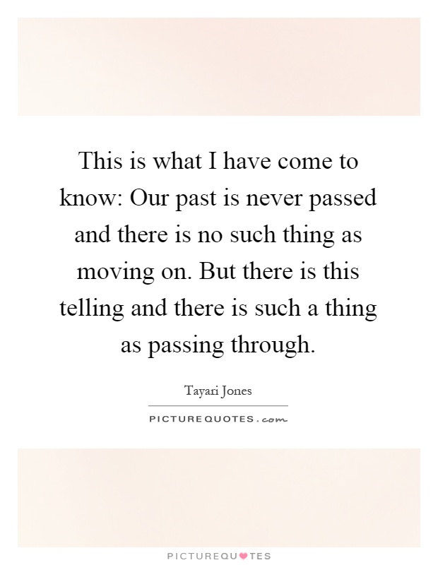 This is what I have come to know: Our past is never passed and there is no such thing as moving on. But there is this telling and there is such a thing as passing through Picture Quote #1
