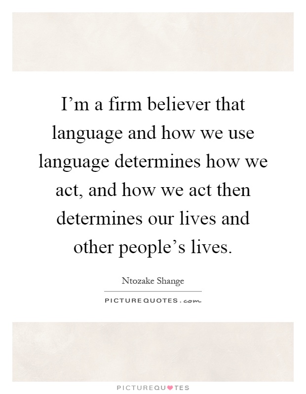 I'm a firm believer that language and how we use language determines how we act, and how we act then determines our lives and other people's lives Picture Quote #1