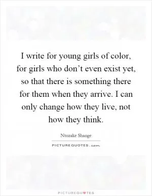 I write for young girls of color, for girls who don’t even exist yet, so that there is something there for them when they arrive. I can only change how they live, not how they think Picture Quote #1