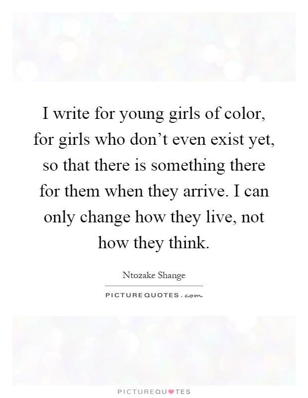 I write for young girls of color, for girls who don't even exist yet, so that there is something there for them when they arrive. I can only change how they live, not how they think Picture Quote #1