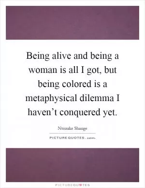 Being alive and being a woman is all I got, but being colored is a metaphysical dilemma I haven’t conquered yet Picture Quote #1