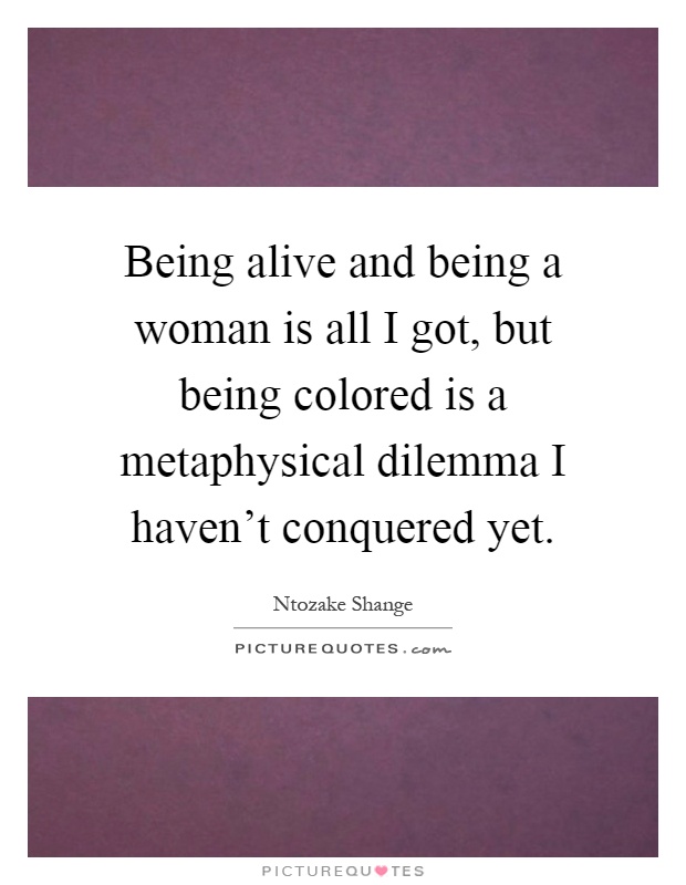 Being alive and being a woman is all I got, but being colored is a metaphysical dilemma I haven't conquered yet Picture Quote #1