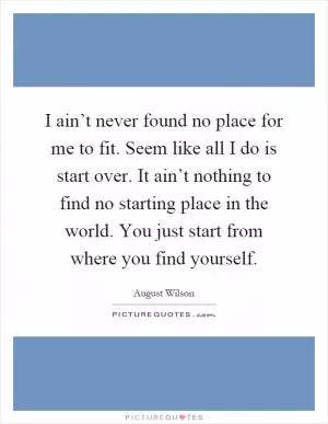 I ain’t never found no place for me to fit. Seem like all I do is start over. It ain’t nothing to find no starting place in the world. You just start from where you find yourself Picture Quote #1