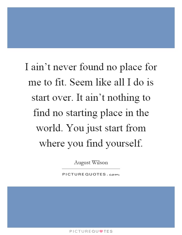 I ain't never found no place for me to fit. Seem like all I do is start over. It ain't nothing to find no starting place in the world. You just start from where you find yourself Picture Quote #1