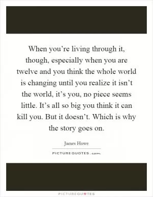 When you’re living through it, though, especially when you are twelve and you think the whole world is changing until you realize it isn’t the world, it’s you, no piece seems little. It’s all so big you think it can kill you. But it doesn’t. Which is why the story goes on Picture Quote #1
