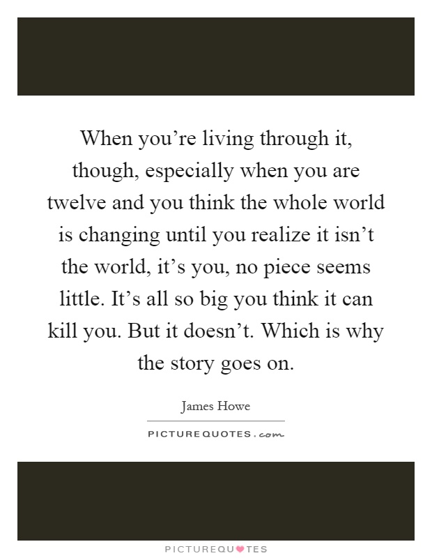 When you're living through it, though, especially when you are twelve and you think the whole world is changing until you realize it isn't the world, it's you, no piece seems little. It's all so big you think it can kill you. But it doesn't. Which is why the story goes on Picture Quote #1