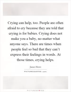 Crying can help, too. People are often afraid to cry because they are told that crying is for babies. Crying does not make you a baby, no matter what anyone says. There are times when people feel so bad that they can’t express their feelings in words. At those times, crying helps Picture Quote #1