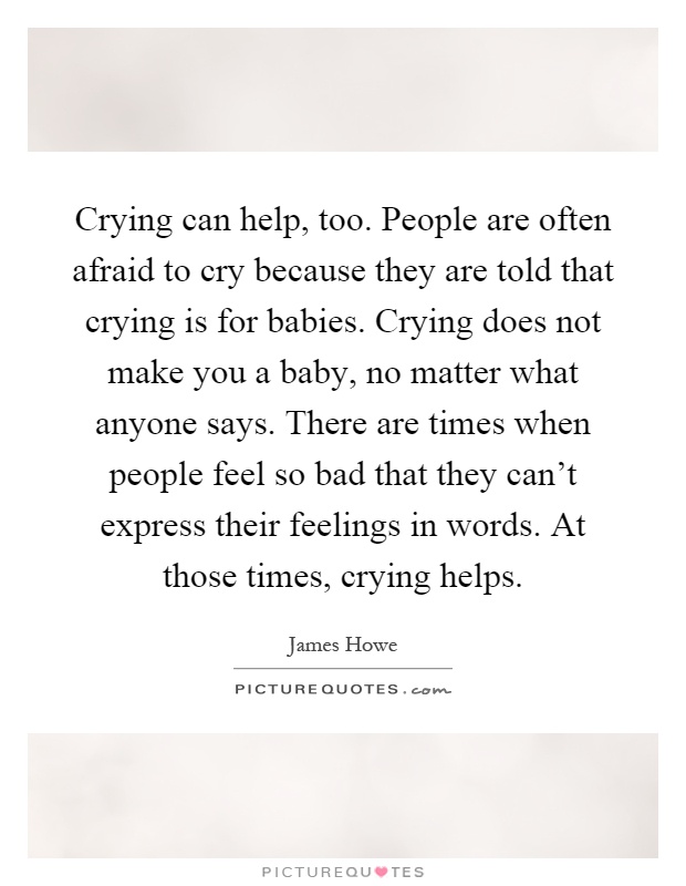 Crying can help, too. People are often afraid to cry because they are told that crying is for babies. Crying does not make you a baby, no matter what anyone says. There are times when people feel so bad that they can't express their feelings in words. At those times, crying helps Picture Quote #1