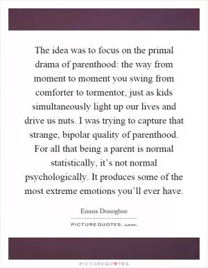 The idea was to focus on the primal drama of parenthood: the way from moment to moment you swing from comforter to tormentor, just as kids simultaneously light up our lives and drive us nuts. I was trying to capture that strange, bipolar quality of parenthood. For all that being a parent is normal statistically, it’s not normal psychologically. It produces some of the most extreme emotions you’ll ever have Picture Quote #1