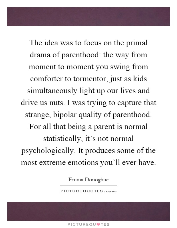 The idea was to focus on the primal drama of parenthood: the way from moment to moment you swing from comforter to tormentor, just as kids simultaneously light up our lives and drive us nuts. I was trying to capture that strange, bipolar quality of parenthood. For all that being a parent is normal statistically, it's not normal psychologically. It produces some of the most extreme emotions you'll ever have Picture Quote #1
