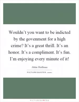 Wouldn’t you want to be indicted by the govenment for a high crime? It’s a great thrill. It’s an honor. It’s a compliment. It’s fun. I’m enjoying every minute of it! Picture Quote #1